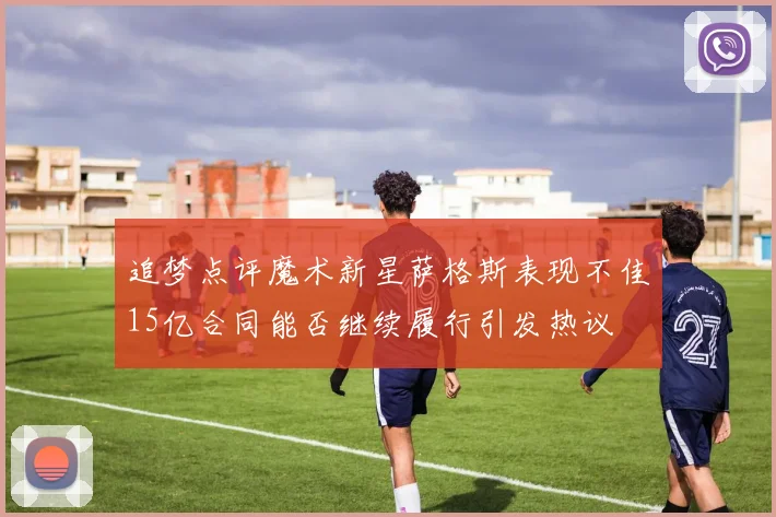 追梦点评魔术新星萨格斯表现不佳15亿合同能否继续履行引发热议