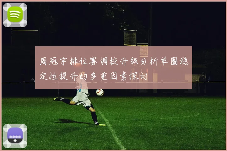 周冠宇排位赛调校升级分析单圈稳定性提升的多重因素探讨