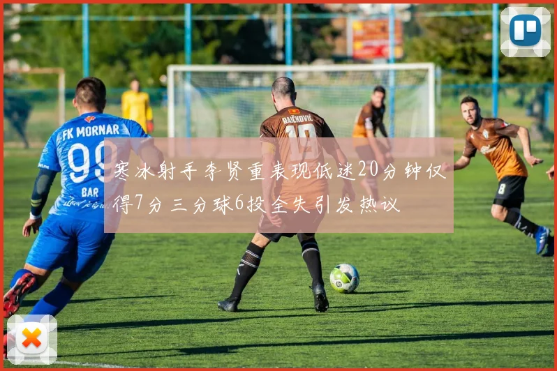 寒冰射手李贤重表现低迷20分钟仅得7分三分球6投全失引发热议
