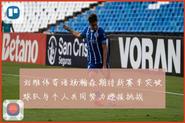 刘维伟寄语杨瀚森期待新赛季突破球队与个人共同努力迎接挑战