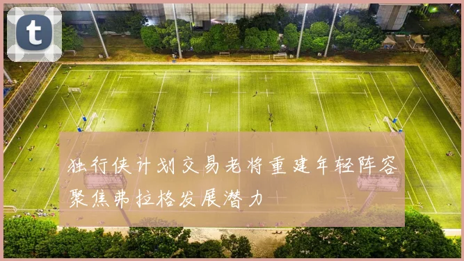 独行侠计划交易老将重建年轻阵容聚焦弗拉格发展潜力