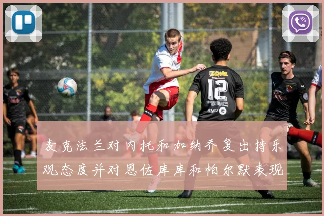 麦克法兰对内托和加纳乔复出持乐观态度并对恩佐库库和帕尔默表现表示满意