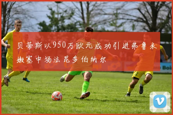 贝蒂斯以950万欧元成功引进弗鲁米嫩塞中场法昆多伯纳尔