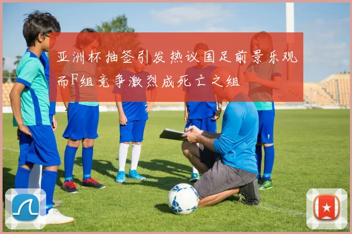 亚洲杯抽签引发热议国足前景乐观而F组竞争激烈成死亡之组