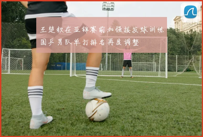 王楚钦在亚锦赛前加强接发球训练国乒男队单打排名再度调整