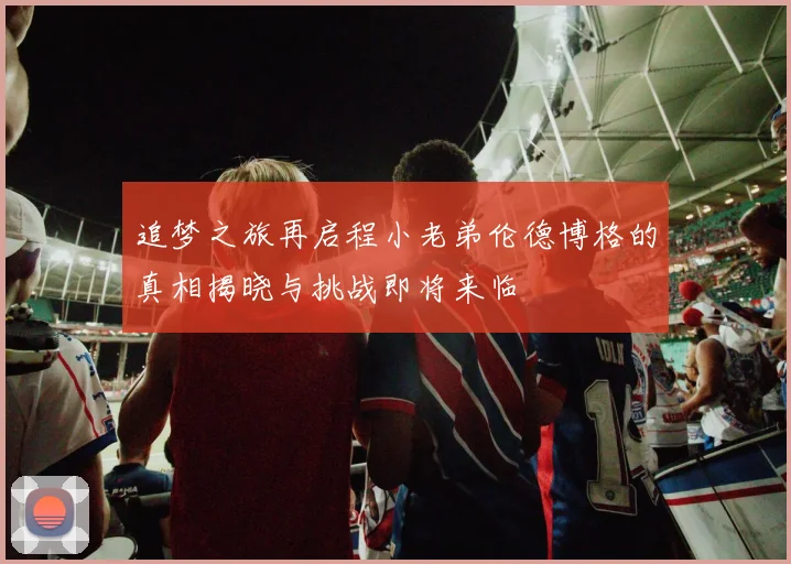 追梦之旅再启程小老弟伦德博格的真相揭晓与挑战即将来临