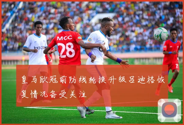 皇马欧冠前防线轮换升级吕迪格恢复情况备受关注