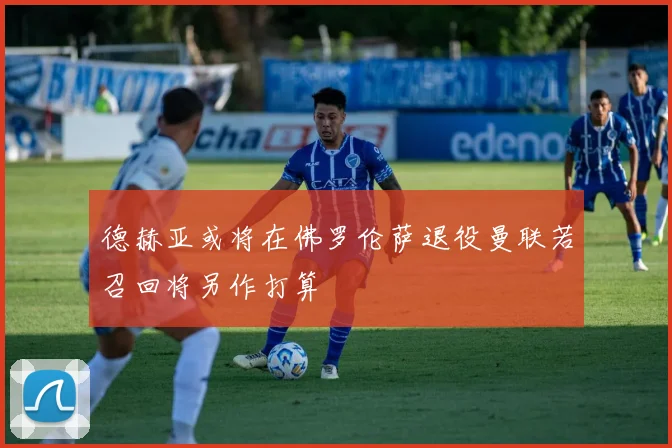 德赫亚或将在佛罗伦萨退役曼联若召回将另作打算