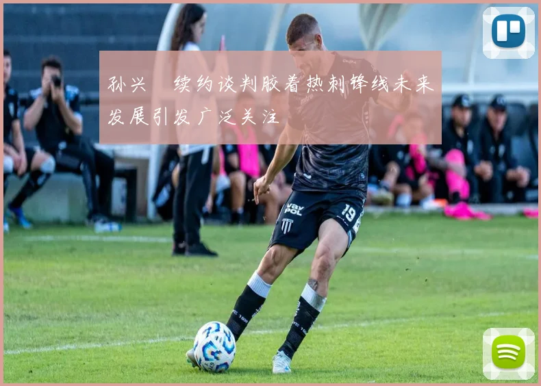 孙兴慜续约谈判胶着热刺锋线未来发展引发广泛关注