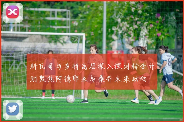科瓦奇与多特高层深入探讨转会计划聚焦阿德耶米与桑乔未来动向