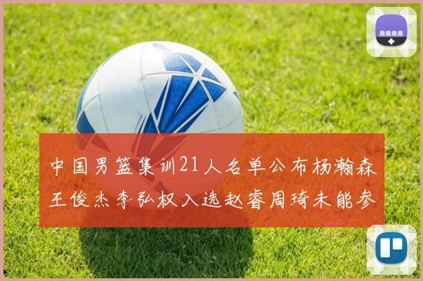 中国男篮集训21人名单公布杨瀚森王俊杰李弘权入选赵睿周琦未能参加