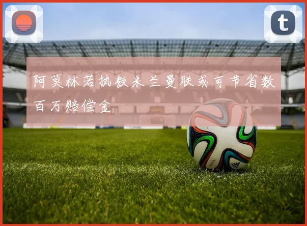 阿莫林若执教米兰曼联或可节省数百万赔偿金