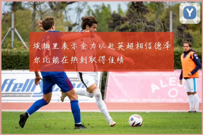 埃梅里表示全力以赴英超相信德泽尔比能在热刺取得佳绩