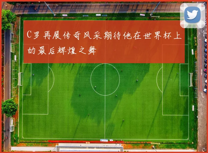 C罗再展传奇风采期待他在世界杯上的最后辉煌之舞