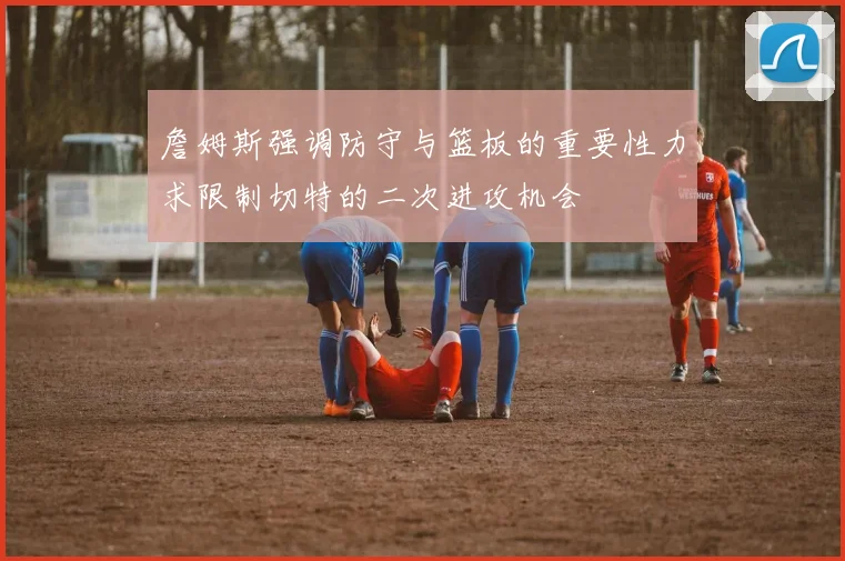 詹姆斯强调防守与篮板的重要性力求限制切特的二次进攻机会