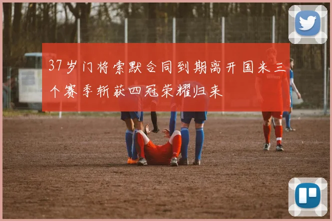 37岁门将索默合同到期离开国米三个赛季斩获四冠荣耀归来