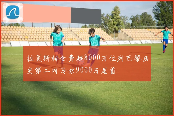 拉莫斯转会费超8000万位列巴黎历史第二内马尔9000万居首