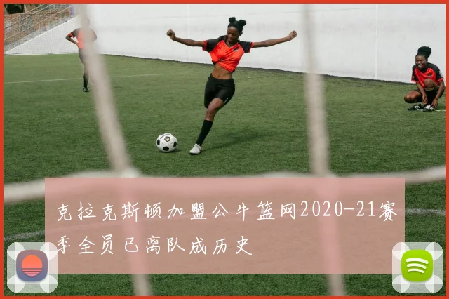 克拉克斯顿加盟公牛篮网2020-21赛季全员已离队成历史