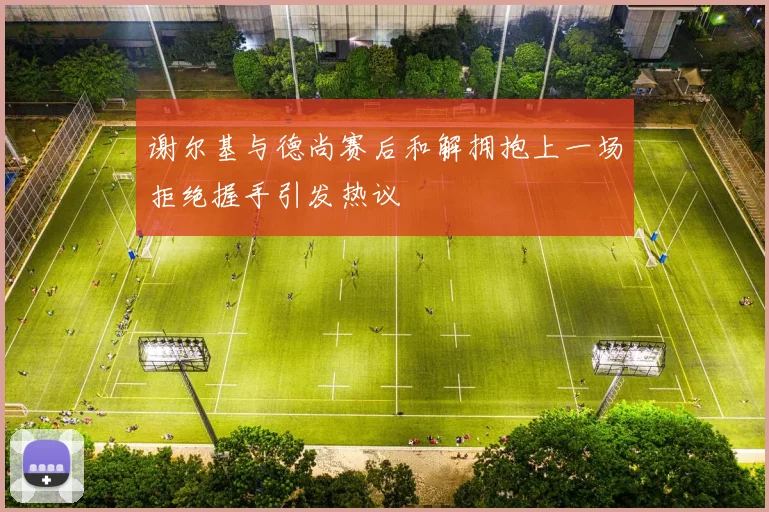 谢尔基与德尚赛后和解拥抱上一场拒绝握手引发热议