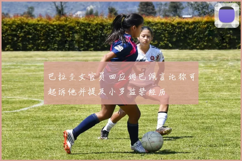 巴拉圭女官员回应姆巴佩言论称可起诉他并提及小罗监禁经历