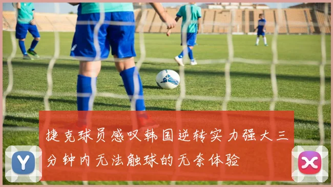 捷克球员感叹韩国逆转实力强大三分钟内无法触球的无奈体验